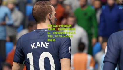 华体会app-泰山队新季前瞻，瓦科锁定金靴目标，克雷桑蜕变引领战术革新，U17三少点燃青春希望