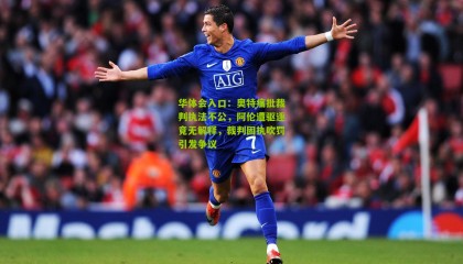 华体会入口：奥特痛批裁判执法不公，阿伦遭驱逐竟无解释，裁判固执吹罚引发争议