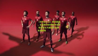 【华体会入口】朝日新闻，日本再燃世界杯申办梦 场馆老化与基建不足成关键障碍