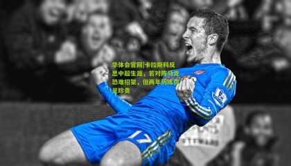 华体会官网|卡拉斯科反思中超生涯，若对阵马竞恐难招架，但两年历练弥足珍贵