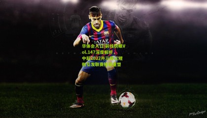 华体会入口|前线锐眼Vol.147深度解析，中超2022升三降三规则引发联赛格局重塑